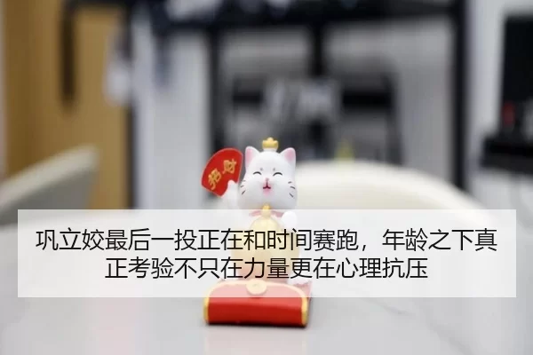 巩立姣最后一投正在和时间赛跑，年龄之下真正考验不只在力量更在心理抗压