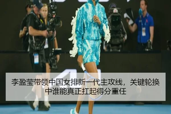 李盈莹带领中国女排新一代主攻线，关键轮换中谁能真正扛起得分重任