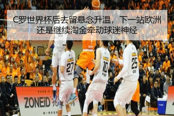 C罗世界杯后去留悬念升温，下一站欧洲还是继续淘金牵动球迷神经
