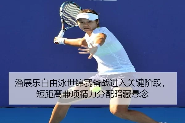 潘展乐自由泳世锦赛备战进入关键阶段，短距离兼项精力分配暗藏悬念