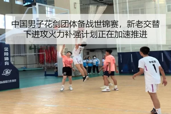 中国男子花剑团体备战世锦赛，新老交替下进攻火力补强计划正在加速推进